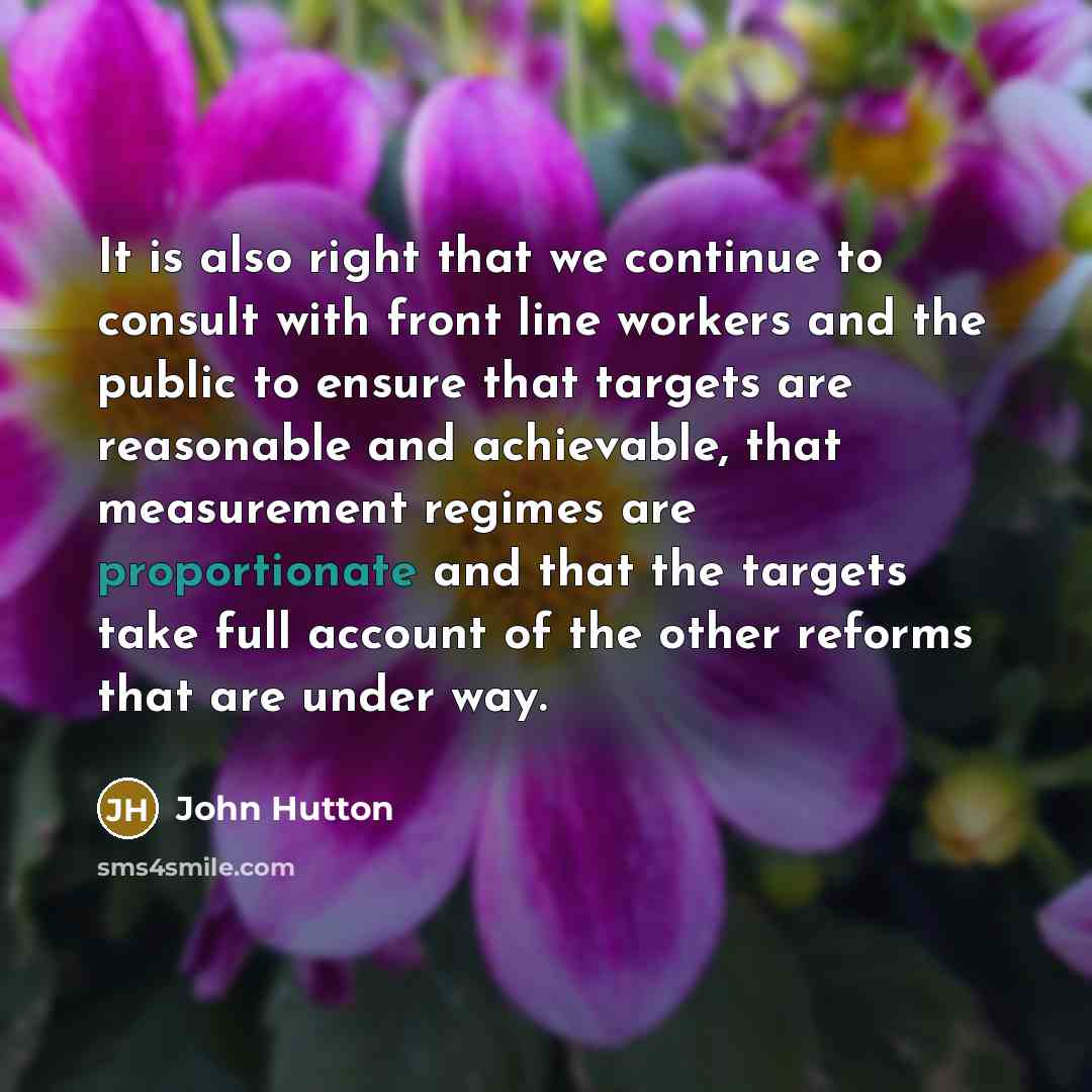 “It is also right that we continue to consult with front line workers and the public to ensure that targets are reasonable and achievable, that measurement regimes are proportionate and that the targets take full account of the other reforms that are under way.” quote by John Hutton