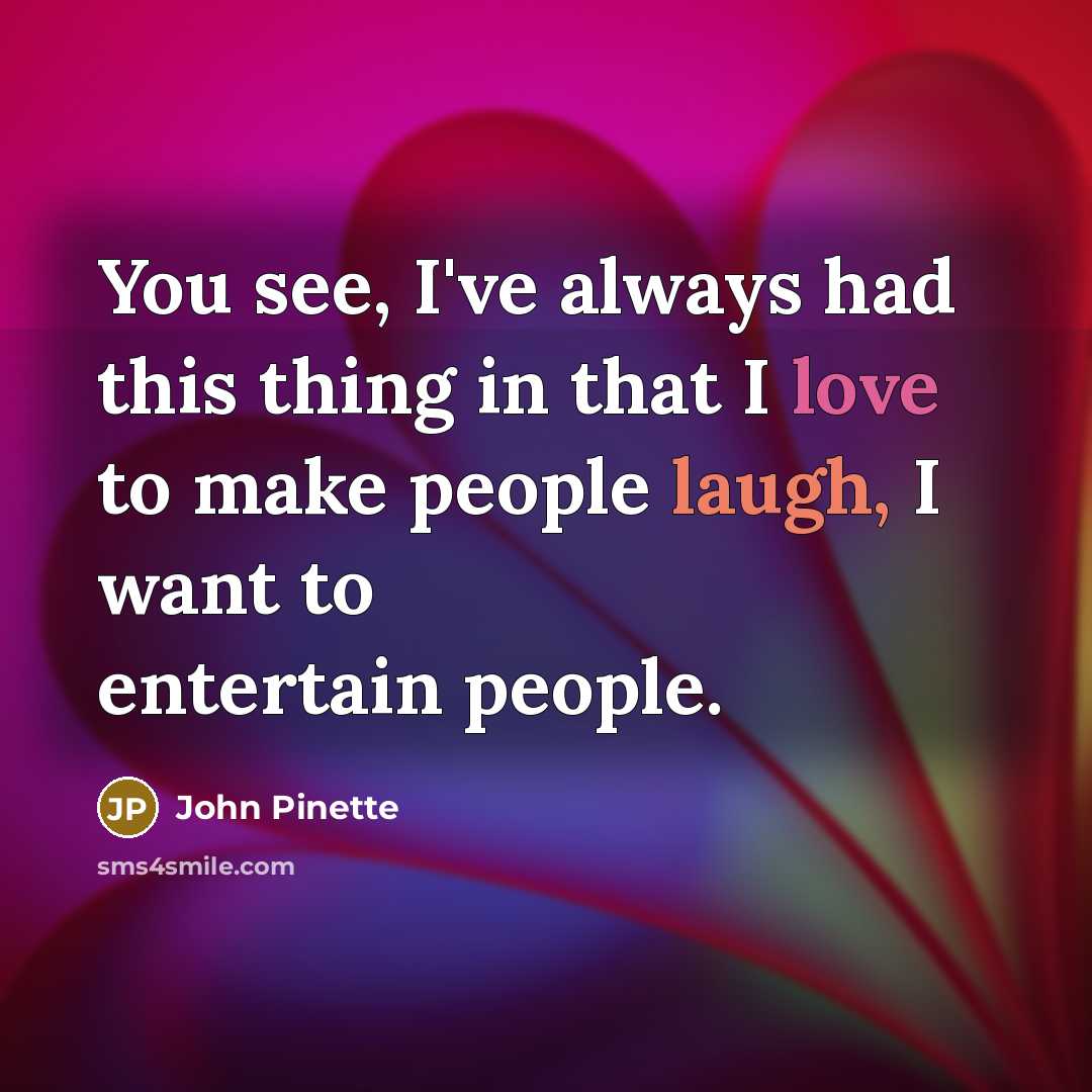 “You see, I've always had this thing in that I love to make people laugh, I want to entertain people.” quote by John Pinette