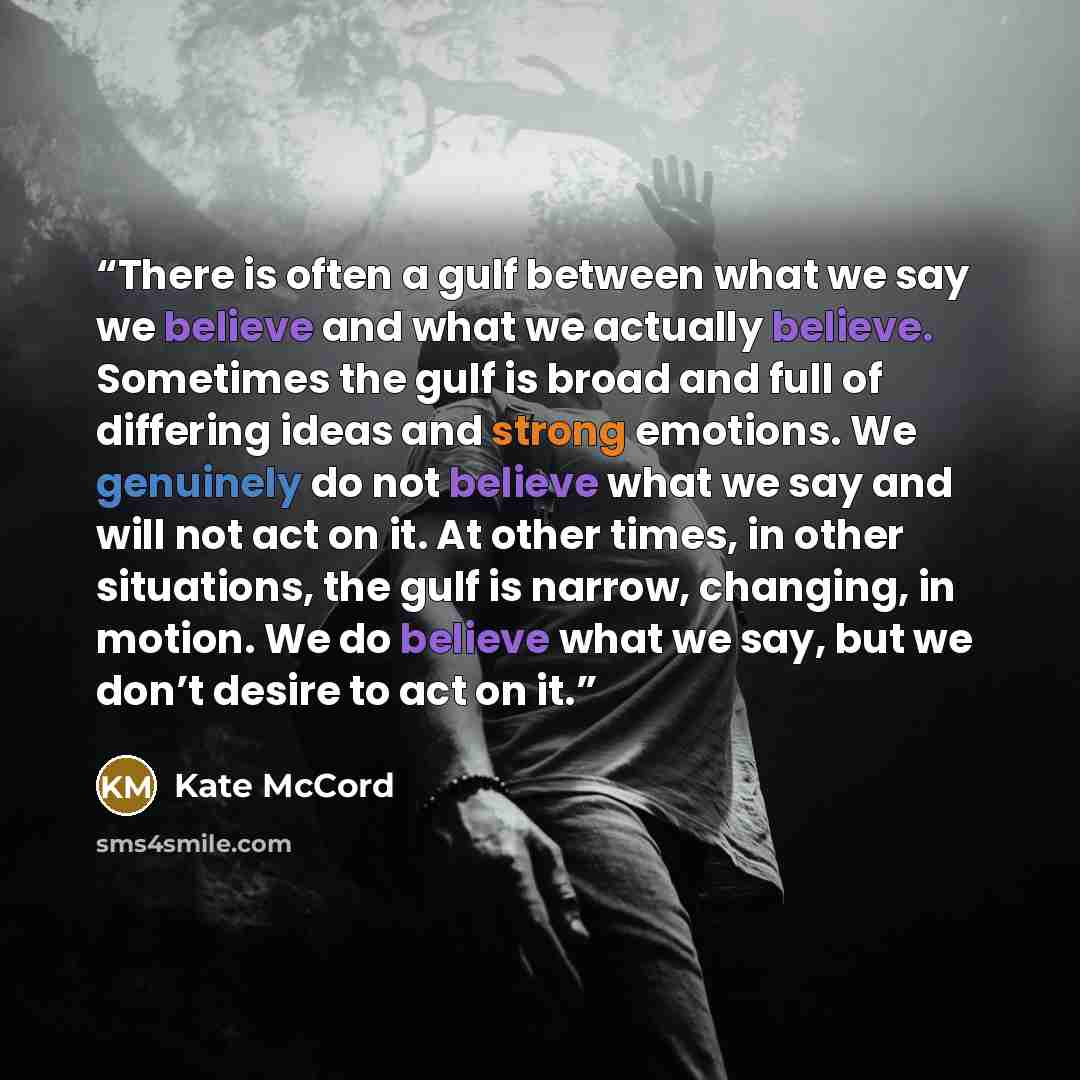 “There is often a gulf between what we say we believe and what we actually believe. Sometimes the gulf is broad and full of differing ideas and strong emotions. We genuinely do not believe what we say and will not act on it. At other times, in other situations, the gulf is narrow, changing, in…” quote by Kate McCord