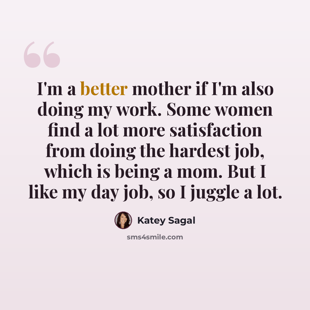 “I'm a better mother if I'm also doing my work. Some women find a lot more satisfaction from doing the hardest job, which is being a mom. But I like my day job, so I juggle a lot.” quote by Katey Sagal
