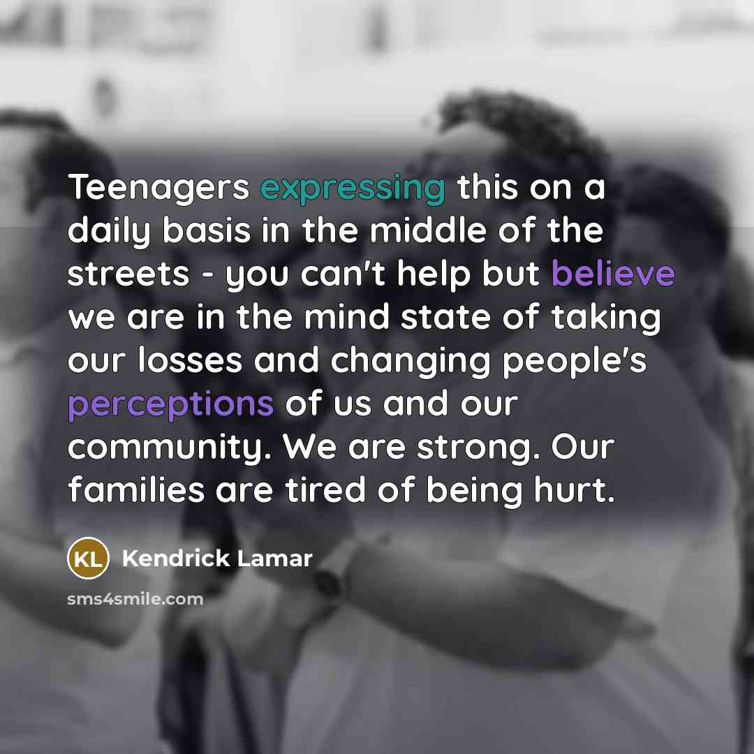 “Teenagers expressing this on a daily basis in the middle of the streets - you can't help but believe we are in the mind state of taking our losses and changing people's perceptions of us and our community. We are strong. Our families are tired of being hurt.” quote by Kendrick Lamar