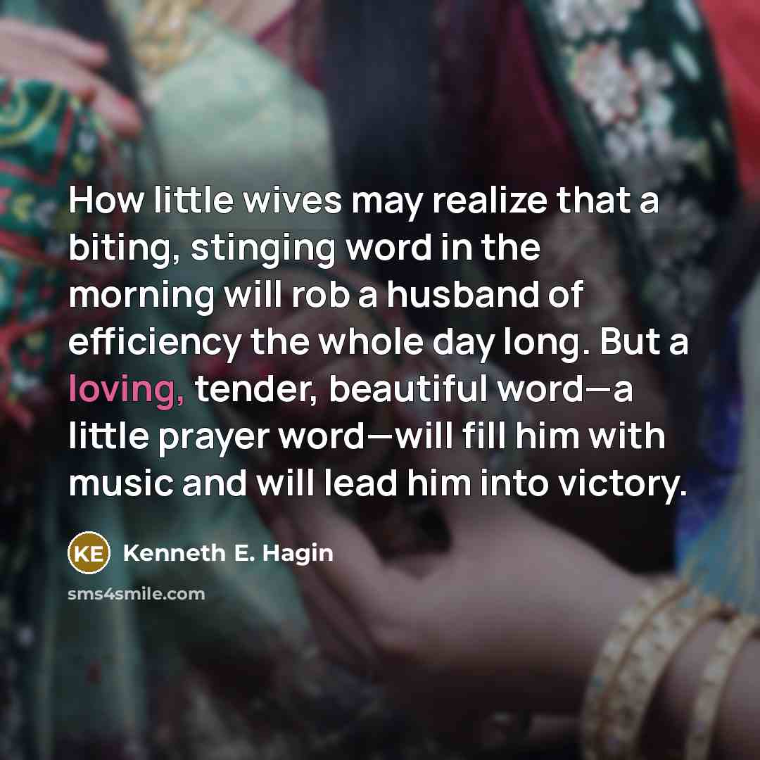 “How little wives may realize that a biting, stinging word in the morning will rob a husband of efficiency the whole day long. But a loving, tender, beautiful word—a little prayer word—will fill him with music and will lead him into victory.” quote by Kenneth E. Hagin