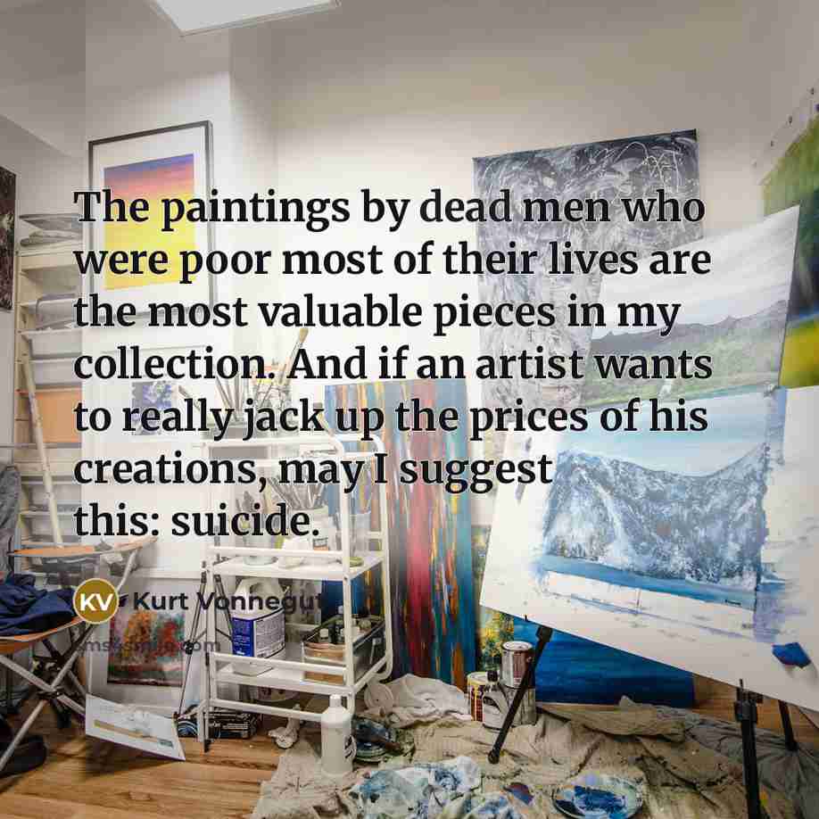“The paintings by dead men who were poor most of their lives are the most valuable pieces in my collection. And if an artist wants to really jack up the prices of his creations, may I suggest this: suicide.” quote by Kurt Vonnegut