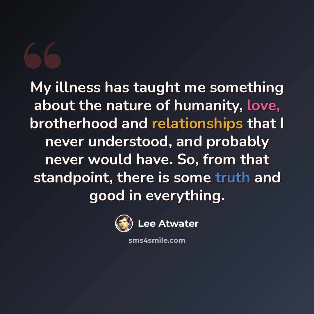 “My illness has taught me something about the nature of humanity, love, brotherhood and relationships that I never understood, and probably never would have. So, from that standpoint, there is some truth and good in everything.” quote by Lee Atwater