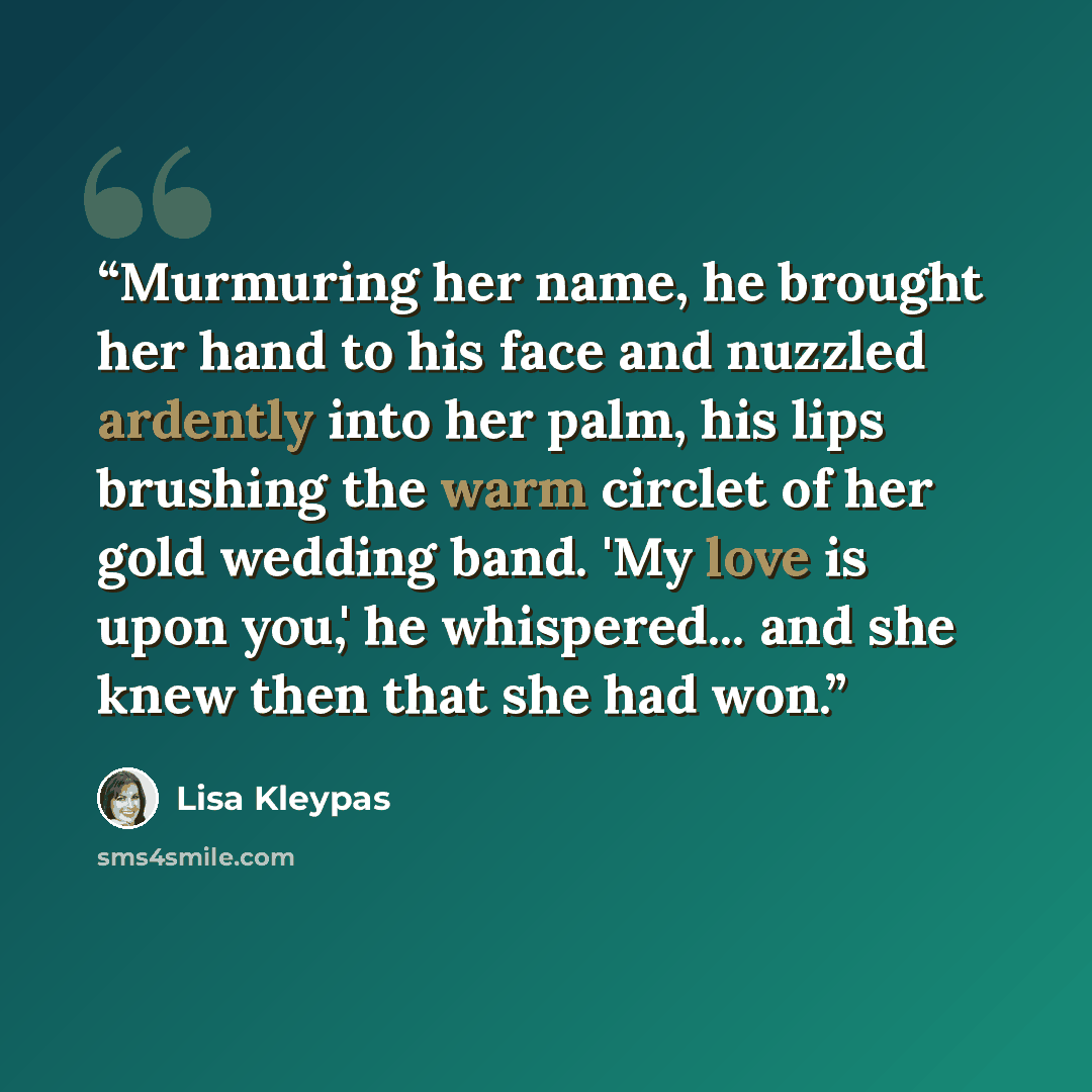 “Murmuring her name, he brought her hand to his face and nuzzled ardently into her palm, his lips brushing the warm circlet of her gold wedding band. 'My love is upon you,' he whispered... and she knew then that she had won.” quote by Lisa Kleypas