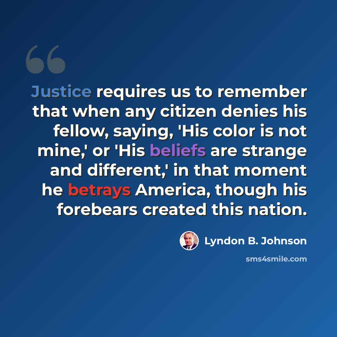 “Justice requires us to remember that when any citizen denies his fellow, saying, 'His color is not mine,' or 'His beliefs are strange and different,' in that moment he betrays America, though his forebears created this nation.” quote by Lyndon B. Johnson