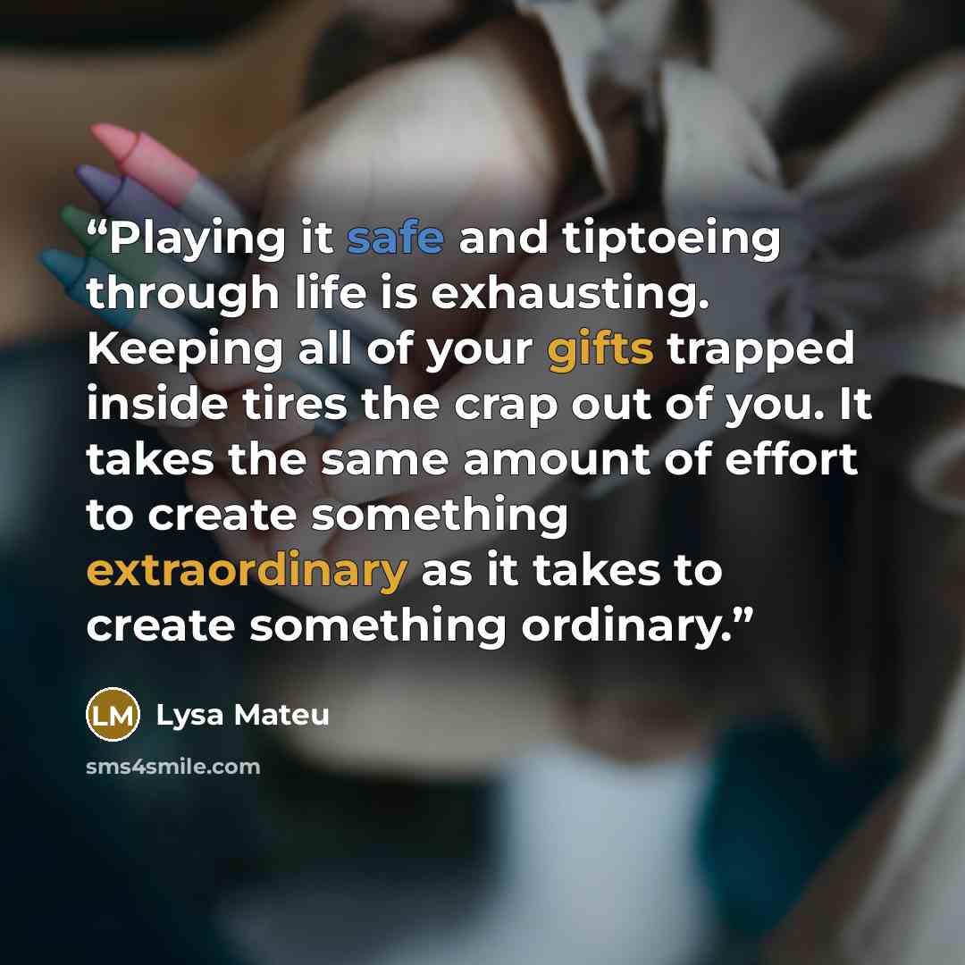 “Playing it safe and tiptoeing through life is exhausting. Keeping all of your gifts trapped inside tires the crap out of you. It takes the same amount of effort to create something extraordinary as it takes to create something ordinary.” quote by Lysa Mateu