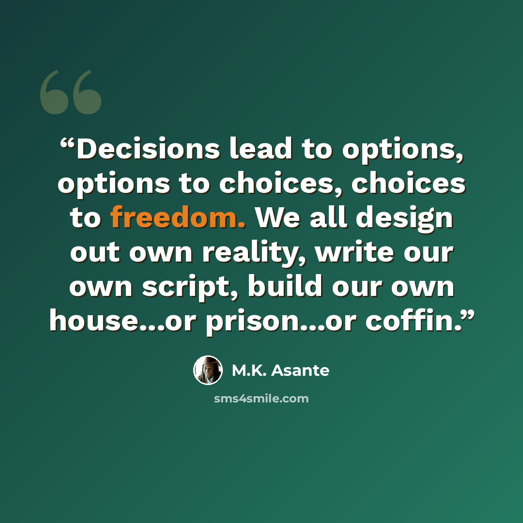 “Decisions lead to options, options to choices, choices to freedom. We all design out own reality, write our own script, build our own house...or prison...or coffin.” quote by M.K. Asante