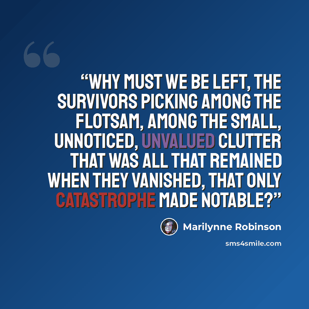 “Why must we be left, the survivors picking among the flotsam, among the small, unnoticed, unvalued clutter that was all that remained when they vanished, that only catastrophe made notable?” quote by Marilynne Robinson