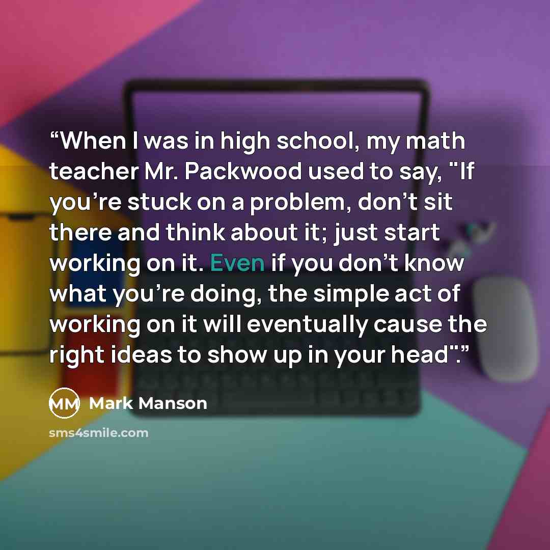 “When I was in high school, my math teacher Mr. Packwood used to say, "If you're stuck on a problem, don't sit there and think about it; just start working on it. Even if you don't know what you're doing, the simple act of working on it will eventually cause the right ideas to show up in your head".” quote by Mark Manson
