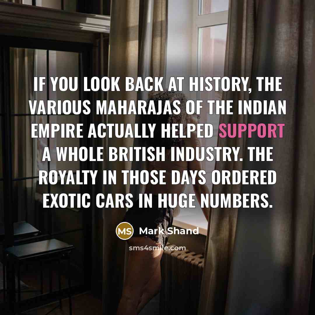“If you look back at history, the various Maharajas of the Indian empire actually helped support a whole British industry. The royalty in those days ordered exotic cars in huge numbers.” quote by Mark Shand