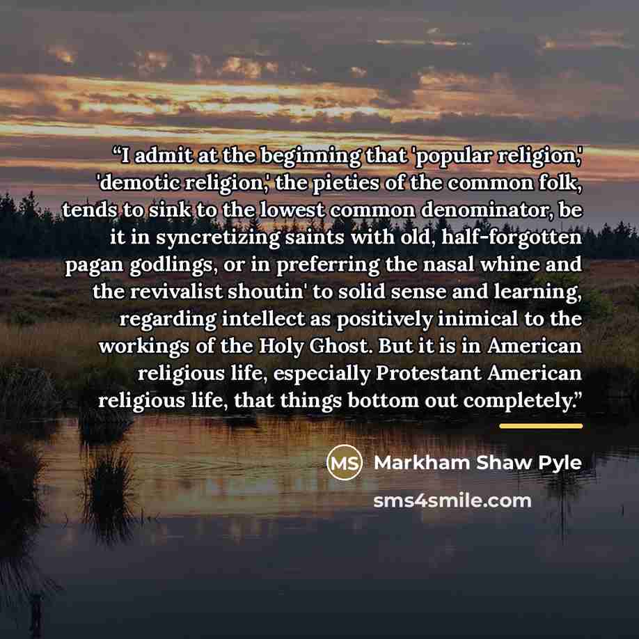 “I admit at the beginning that 'popular religion,' 'demotic religion,' the pieties of the common folk, tends to sink to the lowest common denominator, be it in syncretizing saints with old, half-forgotten pagan godlings, or in preferring the nasal whine and the revivalist shoutin' to solid sense…” quote by Markham Shaw Pyle