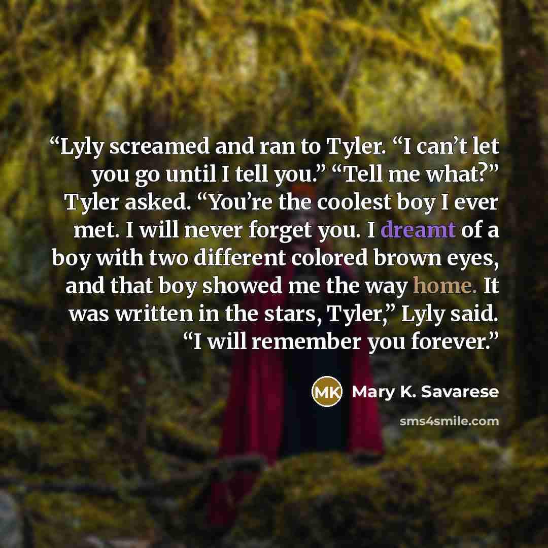 “Lyly screamed and ran to Tyler. “I can’t let you go until I tell you.” “Tell me what?” Tyler asked. “You’re the coolest boy I ever met. I will never forget you. I dreamt of a boy with two different colored brown eyes, and that boy showed me the way home. It was written in the stars, Tyler,” Lyly…” quote by Mary K. Savarese