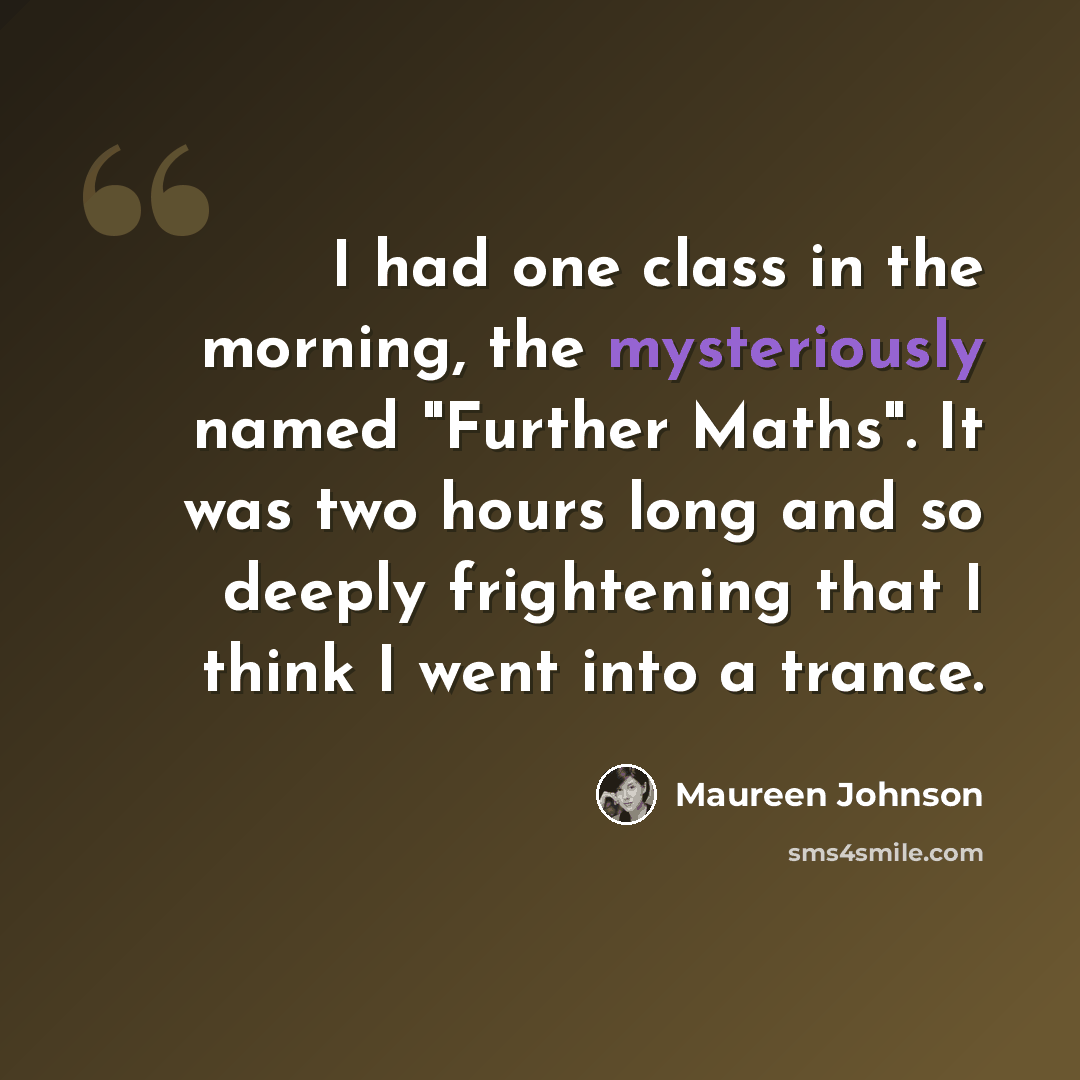 “I had one class in the morning, the mysteriously named "Further Maths". It was two hours long and so deeply frightening that I think I went into a trance.” quote by Maureen Johnson