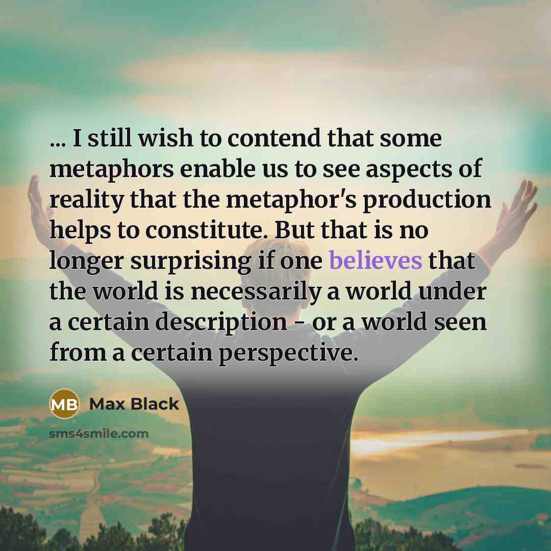 “... I still wish to contend that some metaphors enable us to see aspects of reality that the metaphor's production helps to constitute. But that is no longer surprising if one believes that the world is necessarily a world under a certain description - or a world seen from a certain perspective.” quote by Max Black