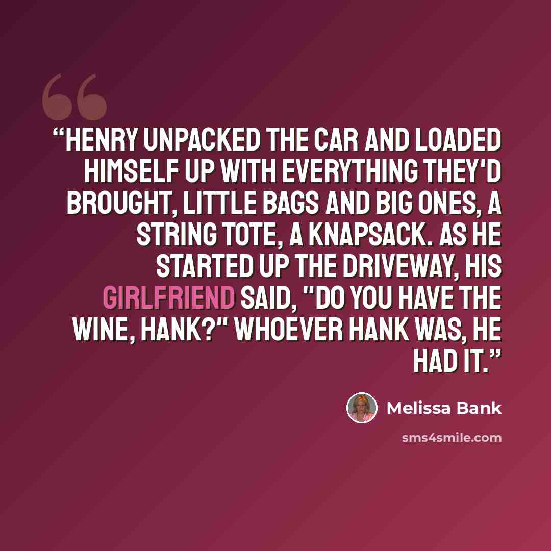 “Henry unpacked the car and loaded himself up with everything they'd brought, little bags and big ones, a string tote, a knapsack. As he started up the driveway, his girlfriend said, "Do you have the wine, Hank?" Whoever Hank was, he had it.” quote by Melissa Bank