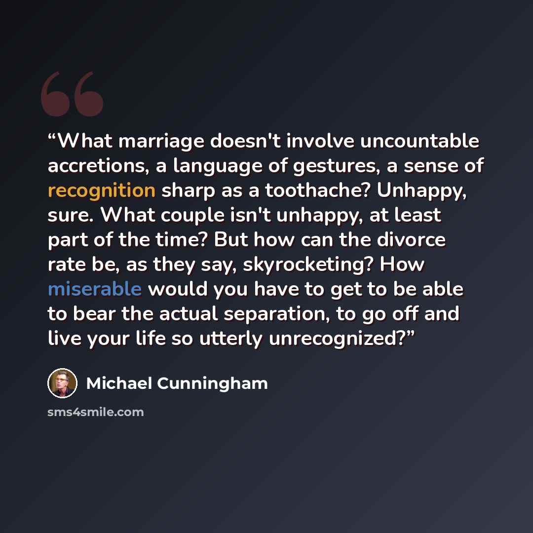 “What marriage doesn't involve uncountable accretions, a language of gestures, a sense of recognition sharp as a toothache? Unhappy, sure. What couple isn't unhappy, at least part of the time? But how can the divorce rate be, as they say, skyrocketing? How miserable would you have to get to be able…” quote by Michael Cunningham