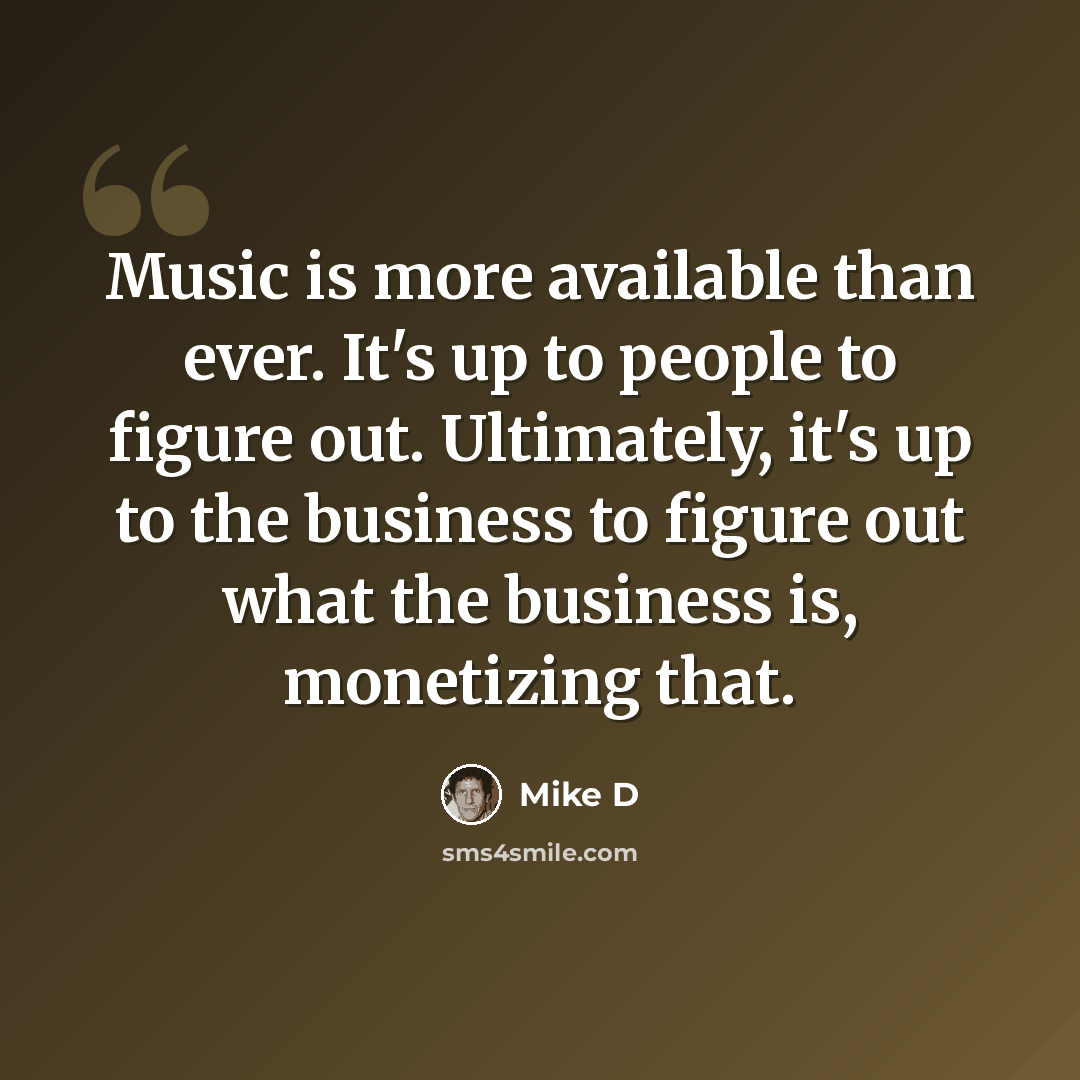 “Music is more available than ever. It's up to people to figure out. Ultimately, it's up to the business to figure out what the business is, monetizing that.” quote by Mike D