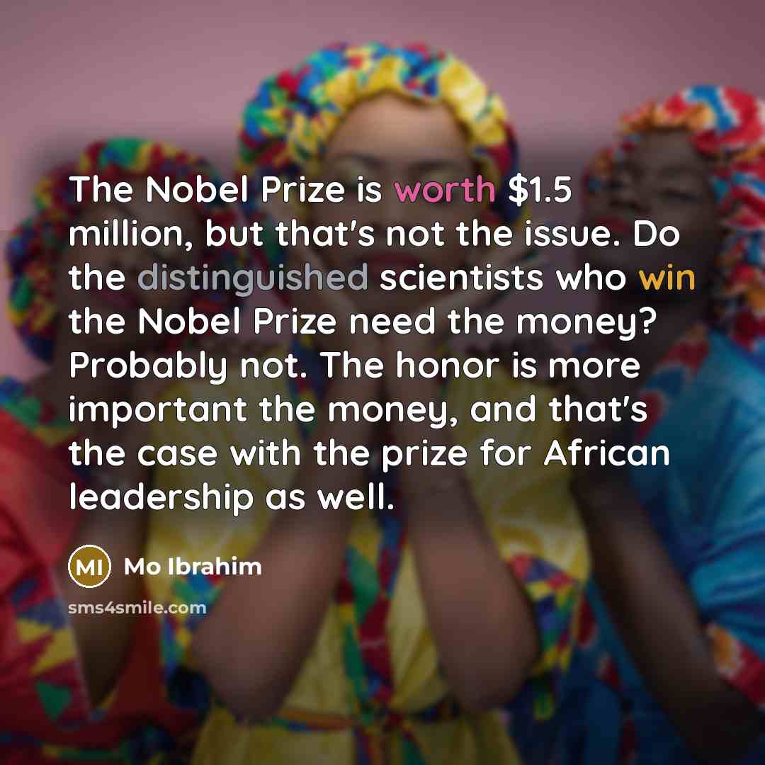“The Nobel Prize is worth $1.5 million, but that's not the issue. Do the distinguished scientists who win the Nobel Prize need the money? Probably not. The honor is more important the money, and that's the case with the prize for African leadership as well.” quote by Mo Ibrahim
