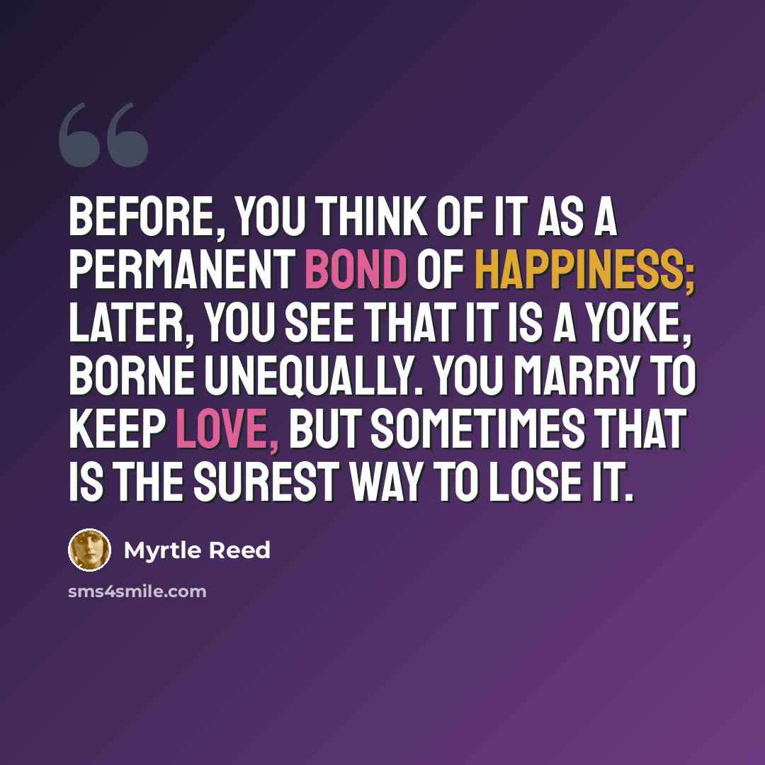 “Before, you think of it as a permanent bond of happiness; later, you see that it is a yoke, borne unequally. You marry to keep love, but sometimes that is the surest way to lose it.” quote by Myrtle Reed
