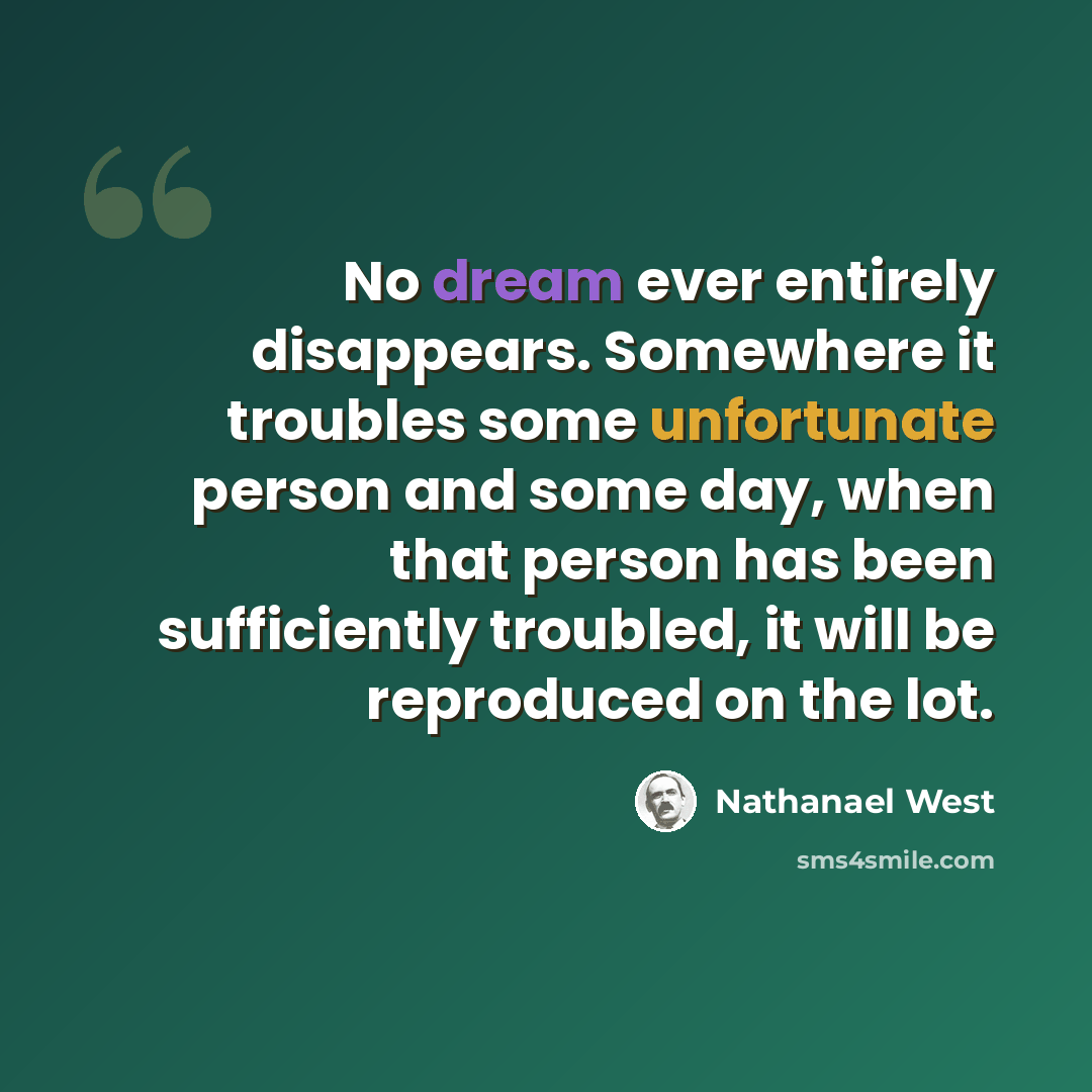 “No dream ever entirely disappears. Somewhere it troubles some unfortunate person and some day, when that person has been sufficiently troubled, it will be reproduced on the lot.” quote by Nathanael West