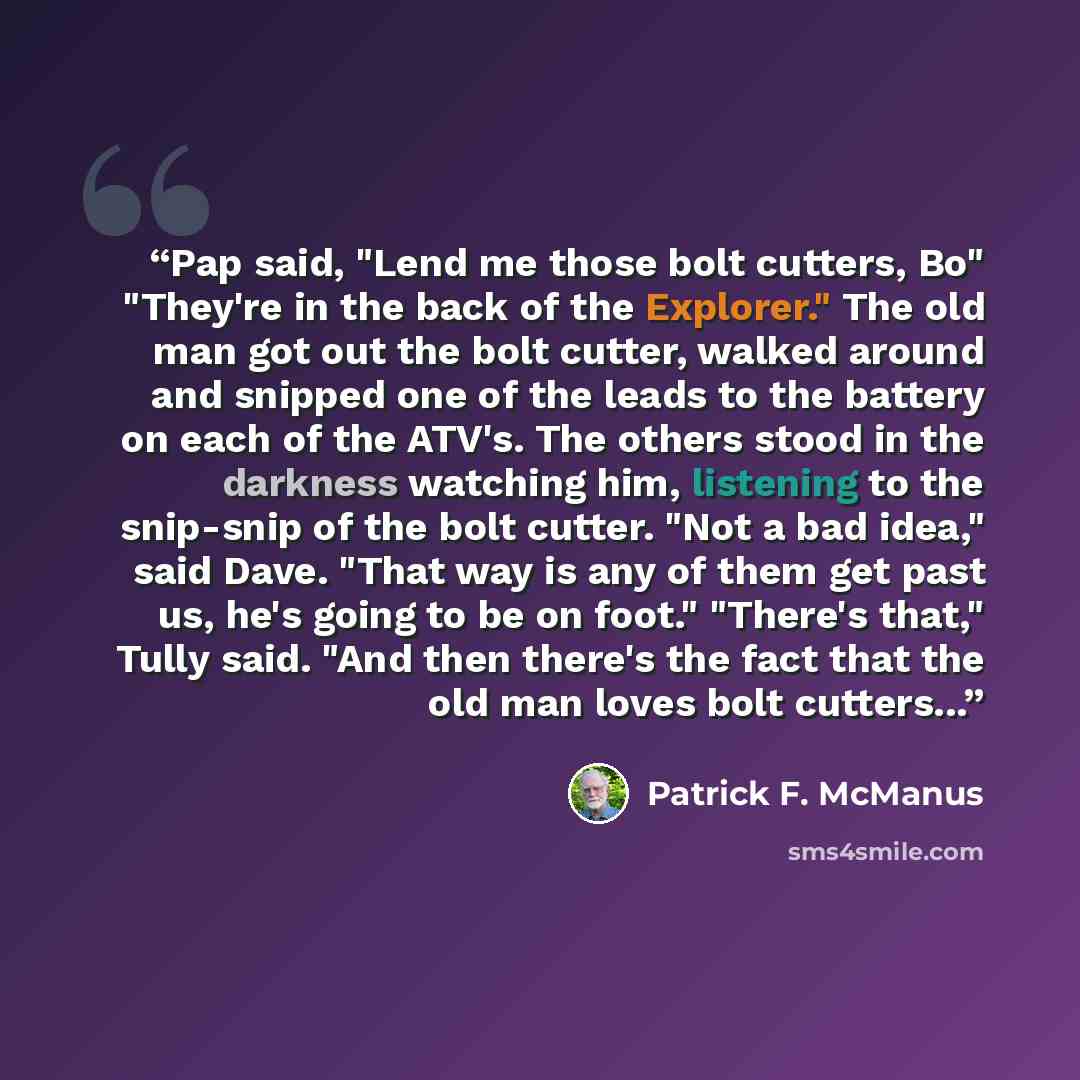 “Pap said, "Lend me those bolt cutters, Bo" "They're in the back of the Explorer." The old man got out the bolt cutter, walked around and snipped one of the leads to the battery on each of the ATV's. The others stood in the darkness watching him, listening to the snip-snip of the bolt cutter. "Not…” quote by Patrick F. McManus