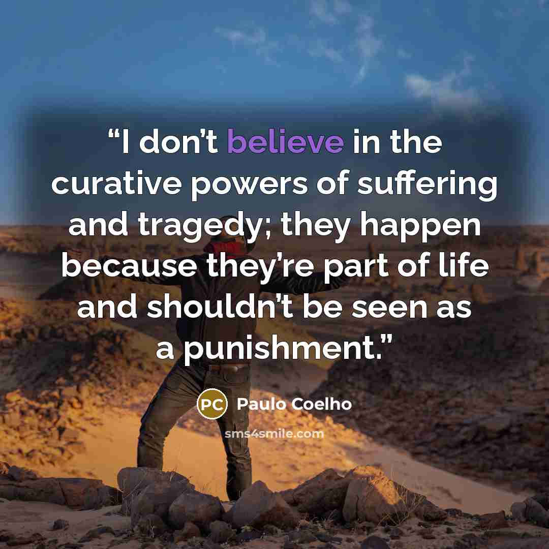 “I don’t believe in the curative powers of suffering and tragedy; they happen because they’re part of life and shouldn’t be seen as a punishment.” quote by Paulo Coelho
