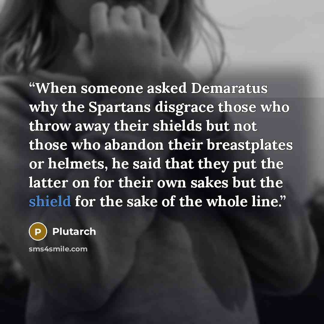 “When someone asked Demaratus why the Spartans disgrace those who throw away their shields but not those who abandon their breastplates or helmets, he said that they put the latter on for their own sakes but the shield for the sake of the whole line.” quote by Plutarch