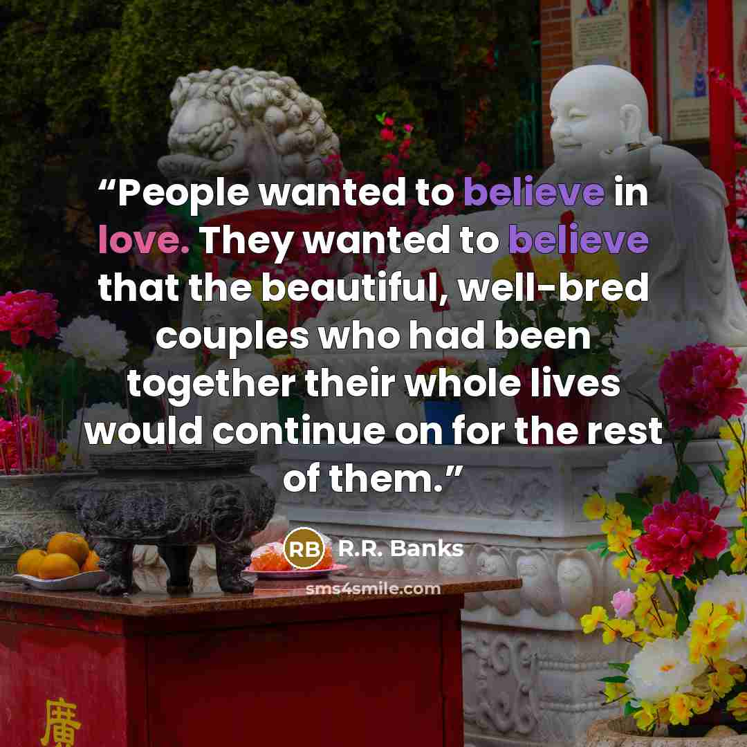 “People wanted to believe in love. They wanted to believe that the beautiful, well-bred couples who had been together their whole lives would continue on for the rest of them.” quote by R.R. Banks