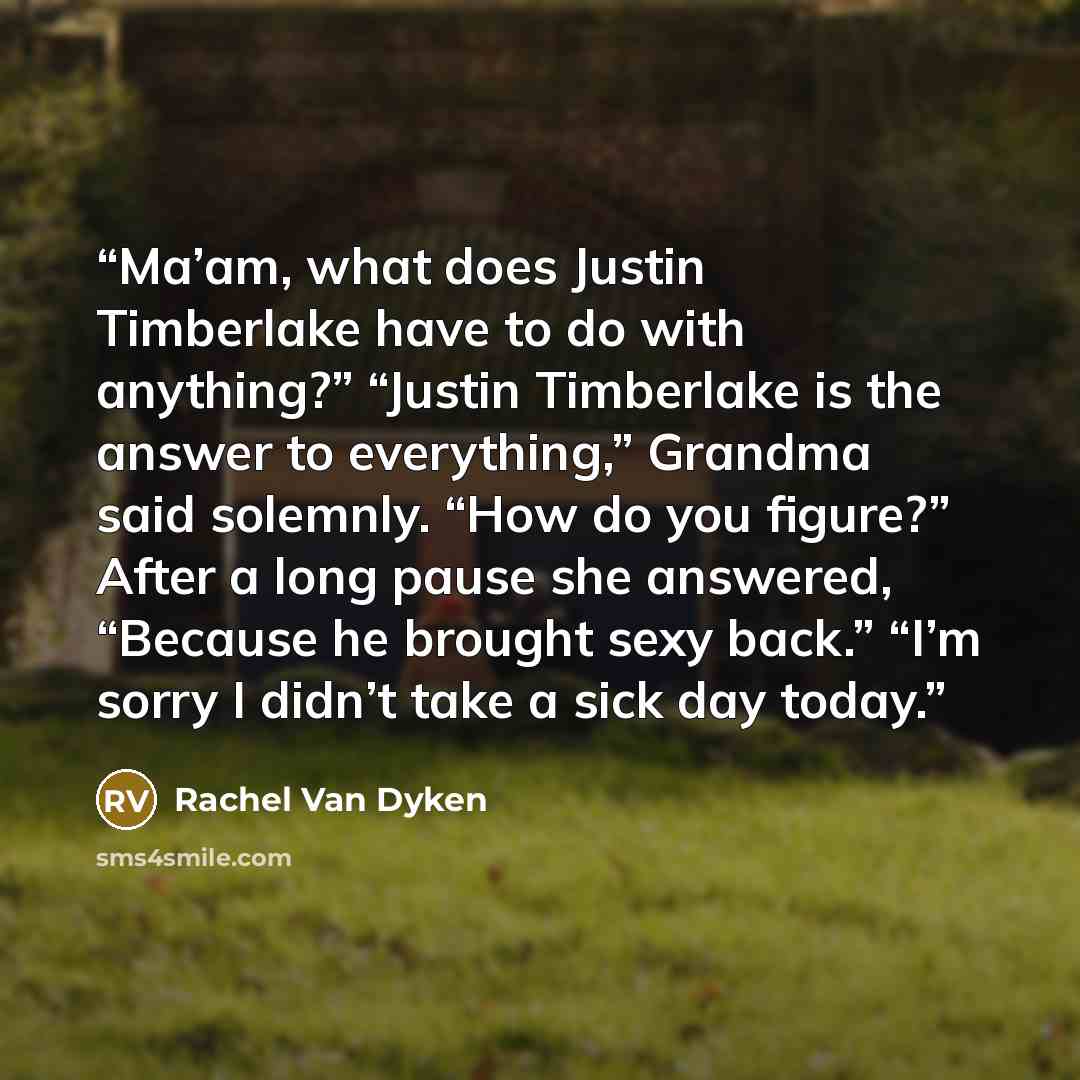 “Ma’am, what does Justin Timberlake have to do with anything?” “Justin Timberlake is the answer to everything,” Grandma said solemnly. “How do you figure?” After a long pause she answered, “Because he brought sexy back.” “I’m sorry I didn’t take a sick day today.” quote by Rachel Van Dyken