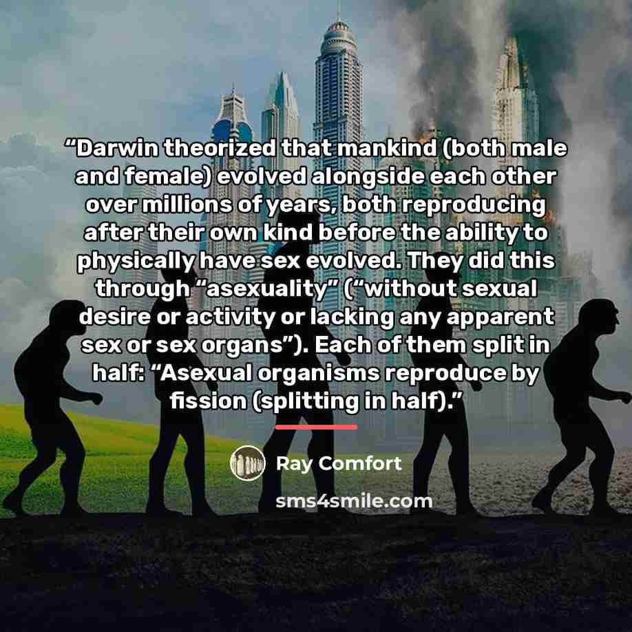 “Darwin theorized that mankind (both male and female) evolved alongside each other over millions of years, both reproducing after their own kind before the ability to physically have sex evolved. They did this through “asexuality” (“without sexual desire or activity or lacking any apparent sex or…” quote by Ray Comfort