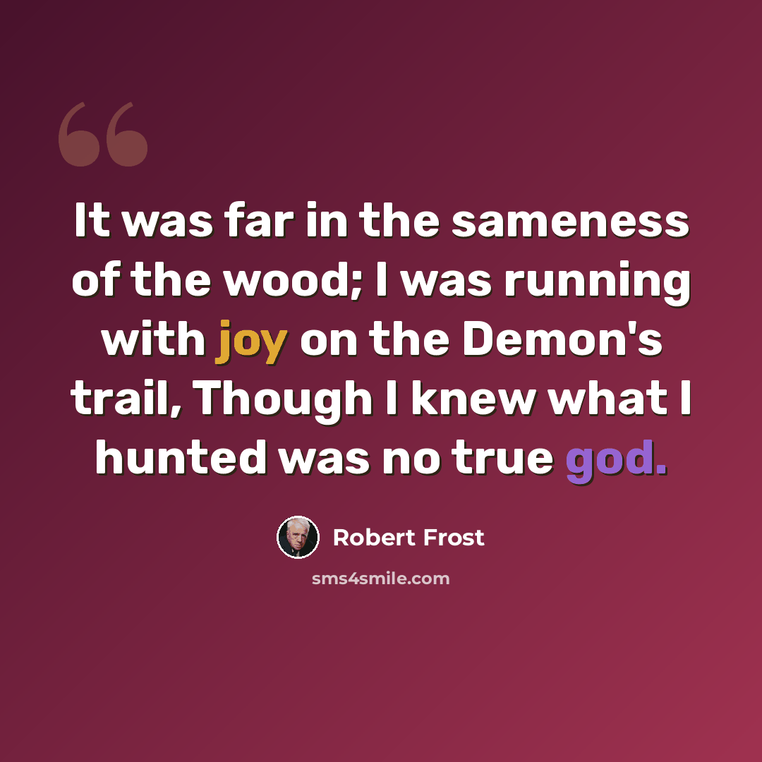 “It was far in the sameness of the wood; I was running with joy on the Demon's trail, Though I knew what I hunted was no true god.” quote by Robert Frost