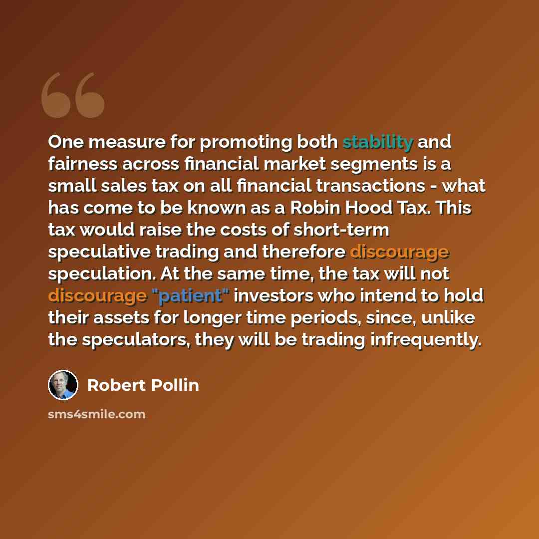 “One measure for promoting both stability and fairness across financial market segments is a small sales tax on all financial transactions - what has come to be known as a Robin Hood Tax. This tax would raise the costs of short-term speculative trading and therefore discourage speculation. At the…” quote by Robert Pollin