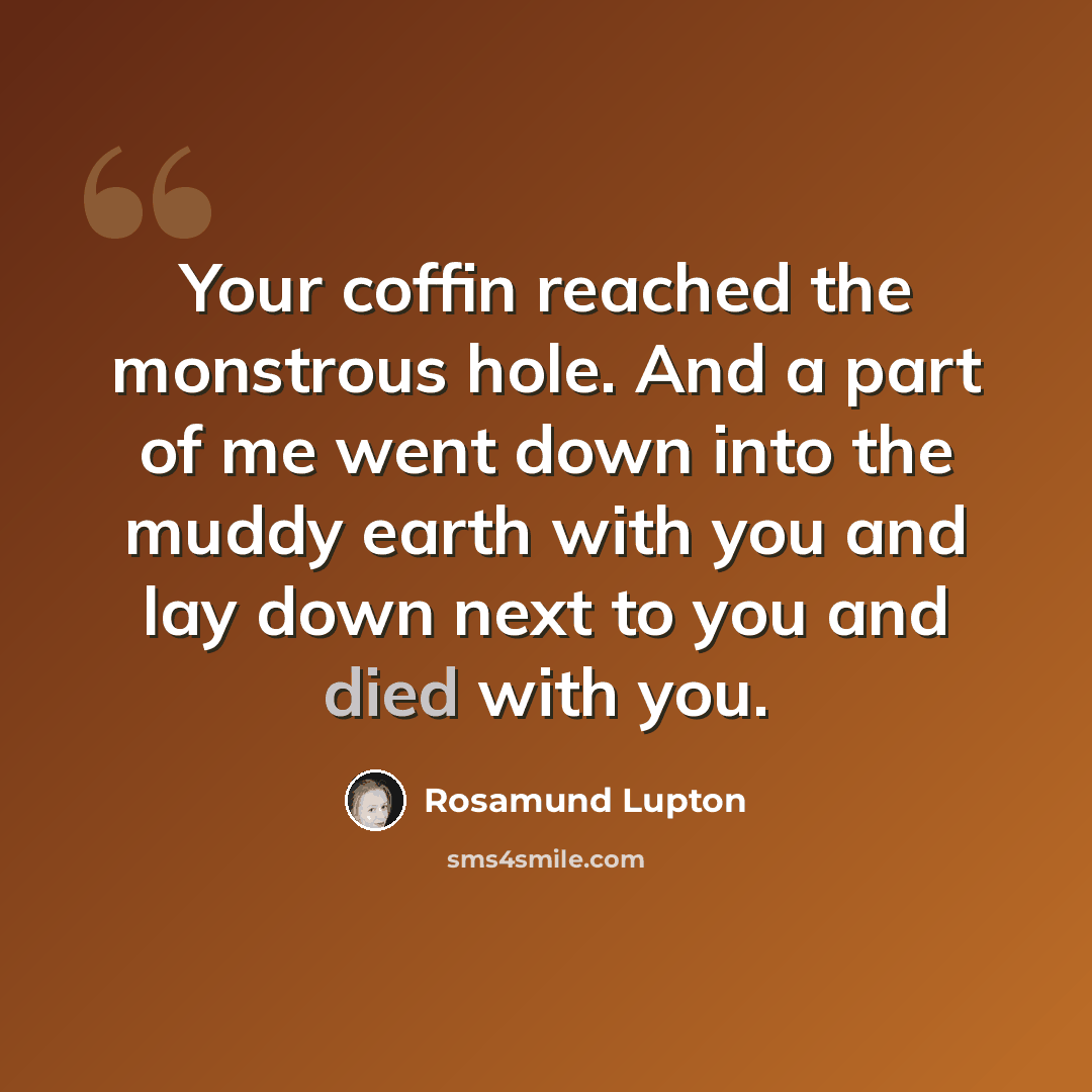“Your coffin reached the monstrous hole. And a part of me went down into the muddy earth with you and lay down next to you and died with you.” quote by Rosamund Lupton