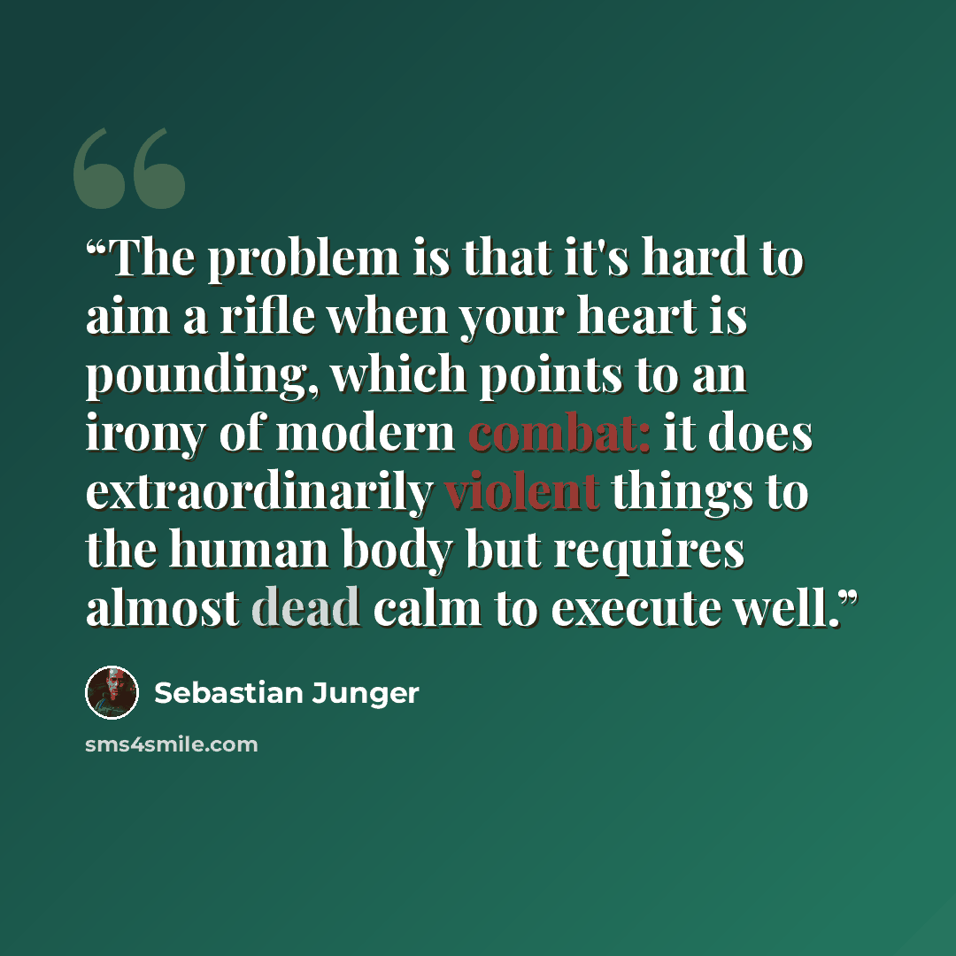 “The problem is that it's hard to aim a rifle when your heart is pounding, which points to an irony of modern combat: it does extraordinarily violent things to the human body but requires almost dead calm to execute well.” quote by Sebastian Junger