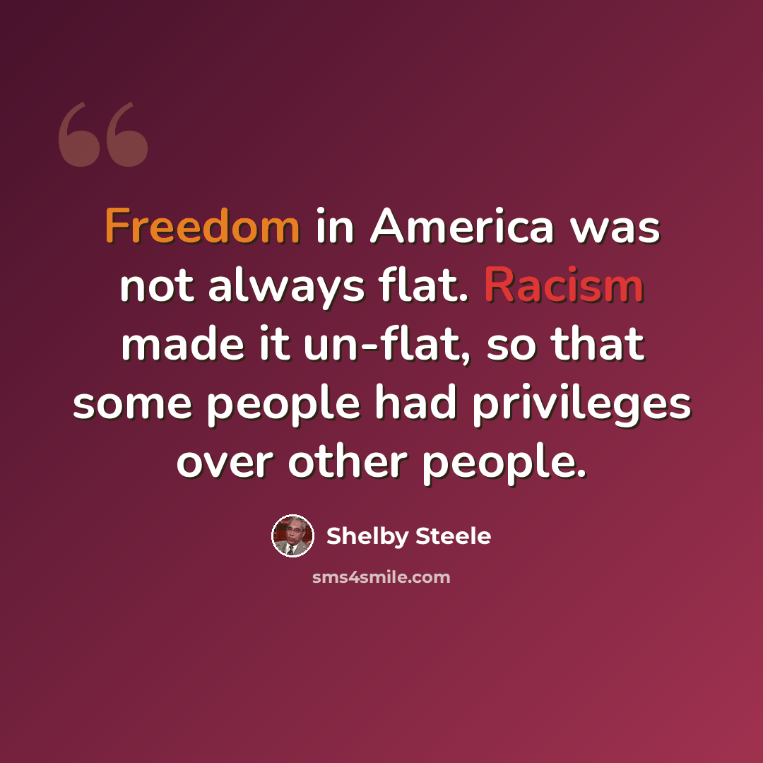 “Freedom in America was not always flat. Racism made it un-flat, so that some people had privileges over other people.” quote by Shelby Steele