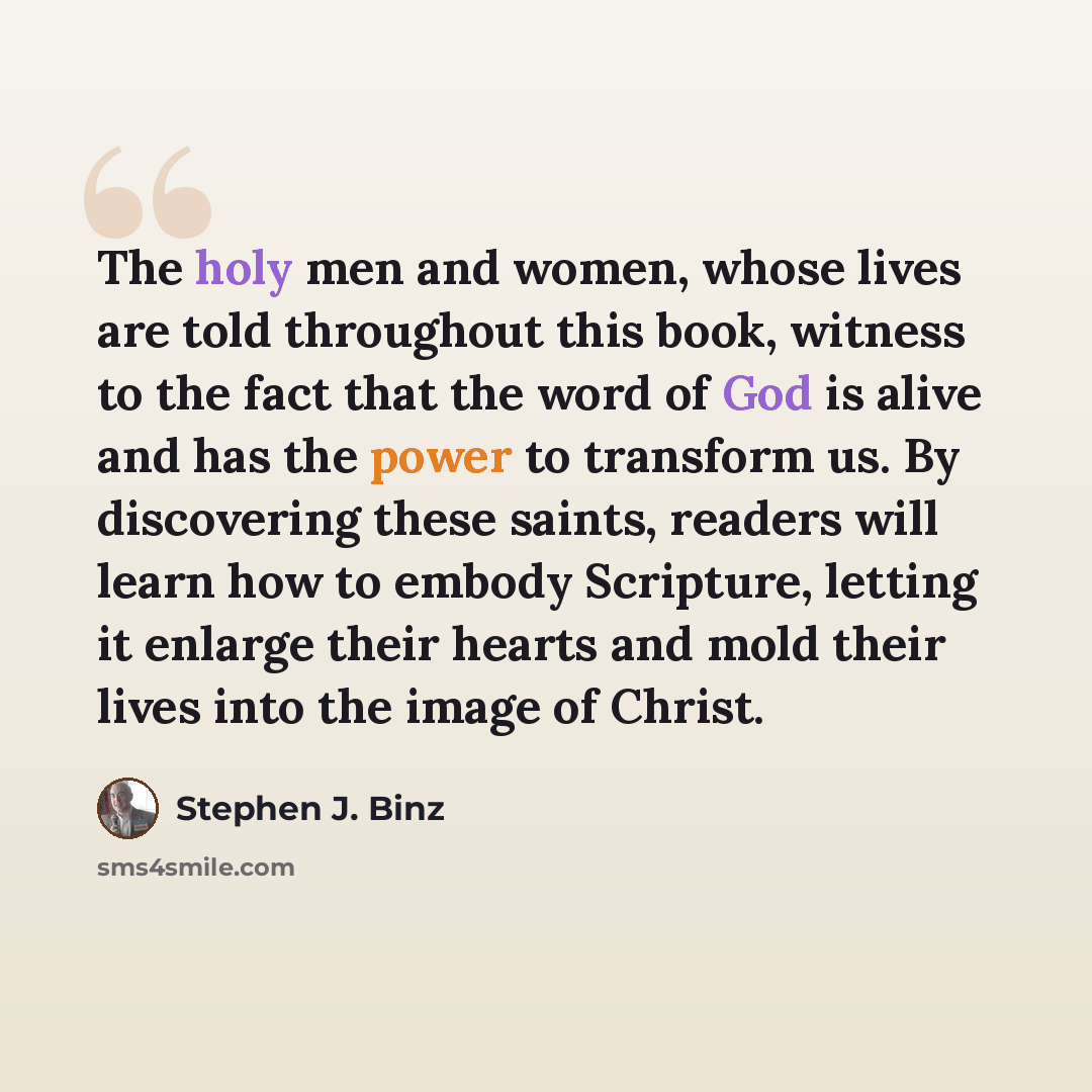 “The holy men and women, whose lives are told throughout this book, witness to the fact that the word of God is alive and has the power to transform us. By discovering these saints, readers will learn how to embody Scripture, letting it enlarge their hearts and mold their lives into the image of…” quote by Stephen J. Binz