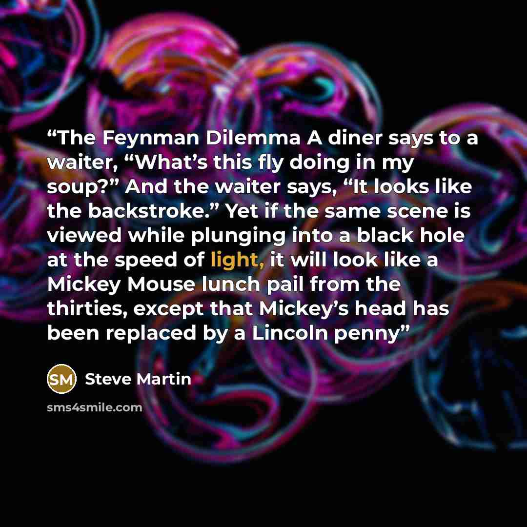 “The Feynman Dilemma A diner says to a waiter, “What’s this fly doing in my soup?” And the waiter says, “It looks like the backstroke.” Yet if the same scene is viewed while plunging into a black hole at the speed of light, it will look like a Mickey Mouse lunch pail from the thirties, except that…” quote by Steve Martin