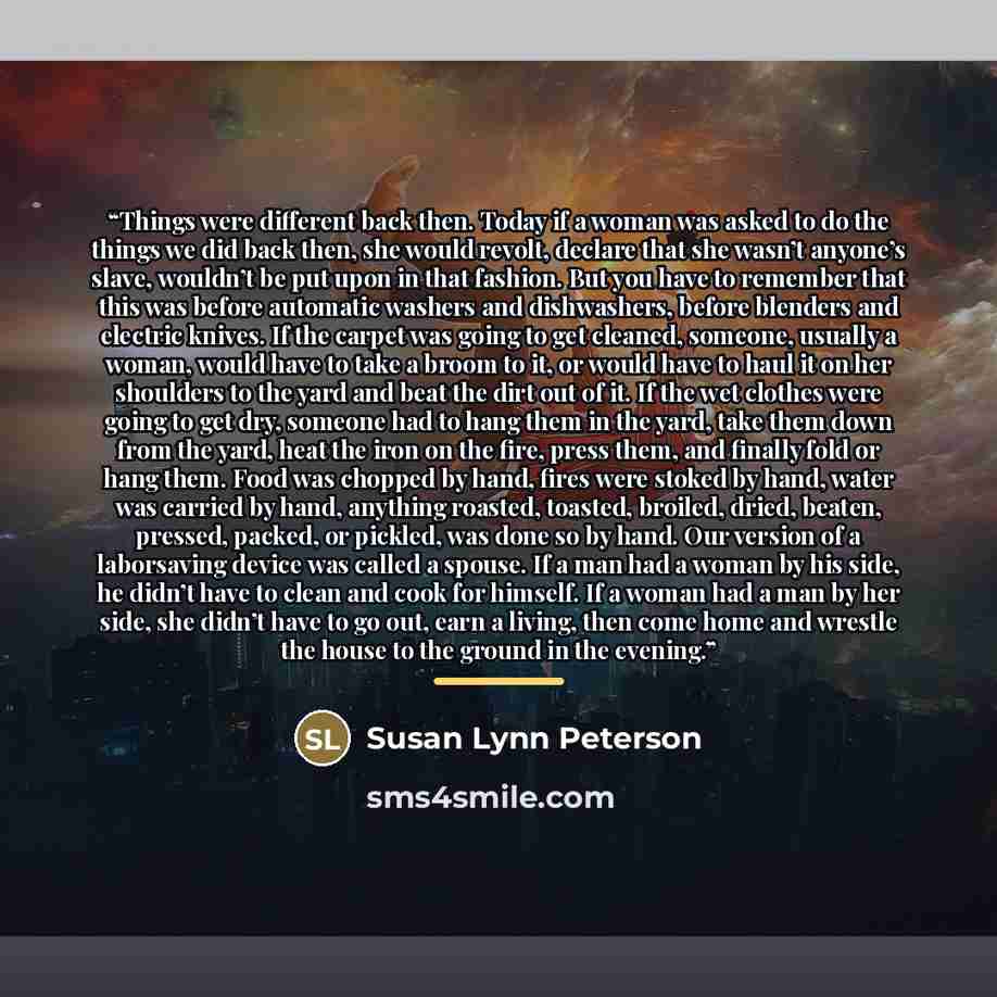 “Things were different back then. Today if a woman was asked to do the things we did back then, she would revolt, declare that she wasn’t anyone’s slave, wouldn’t be put upon in that fashion. But you have to remember that this was before automatic washers and dishwashers, before blenders and…” quote by Susan Lynn Peterson