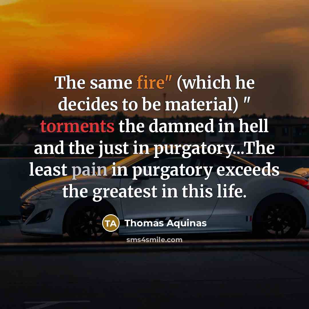 “The same fire" (which he decides to be material) " torments the damned in hell and the just in purgatory...The least pain in purgatory exceeds the greatest in this life.” quote by Thomas Aquinas