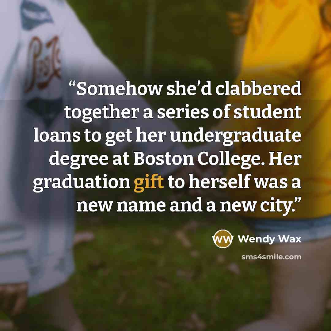 “Somehow she’d clabbered together a series of student loans to get her undergraduate degree at Boston College. Her graduation gift to herself was a new name and a new city.” quote by Wendy Wax