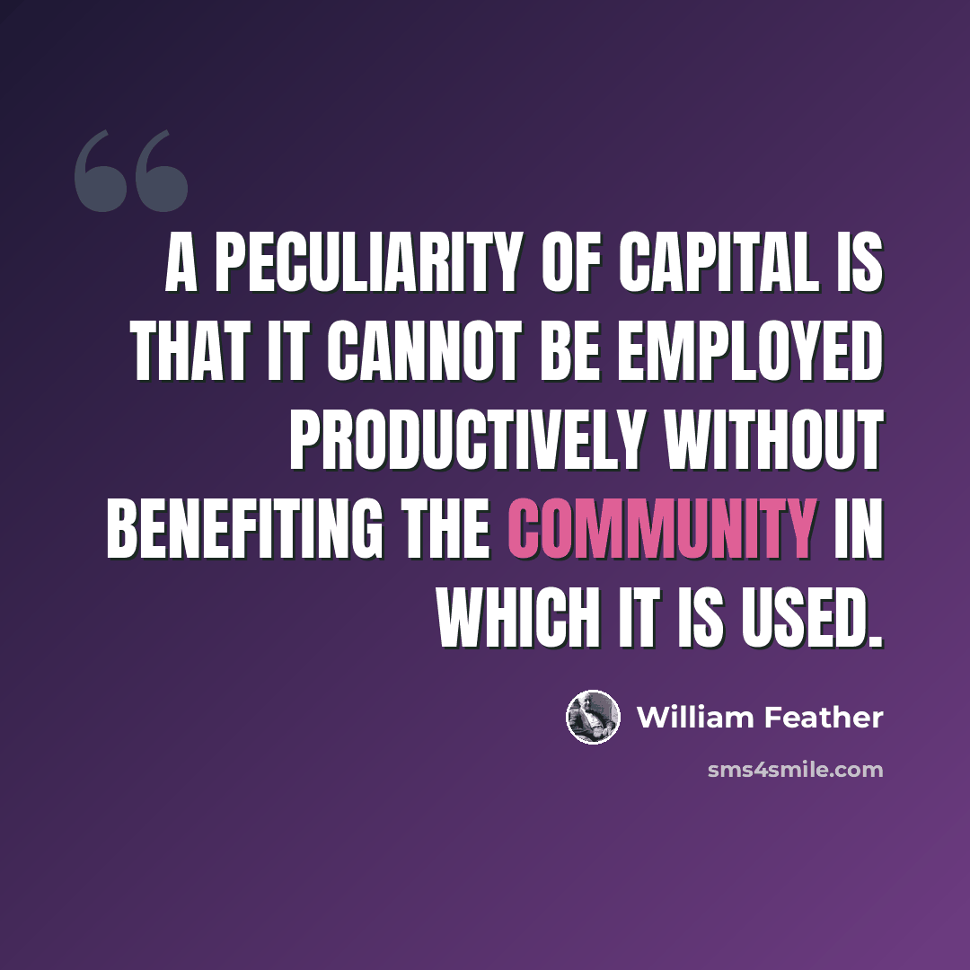 “A peculiarity of capital is that it cannot be employed productively without benefiting the community in which it is used.” quote by William Feather