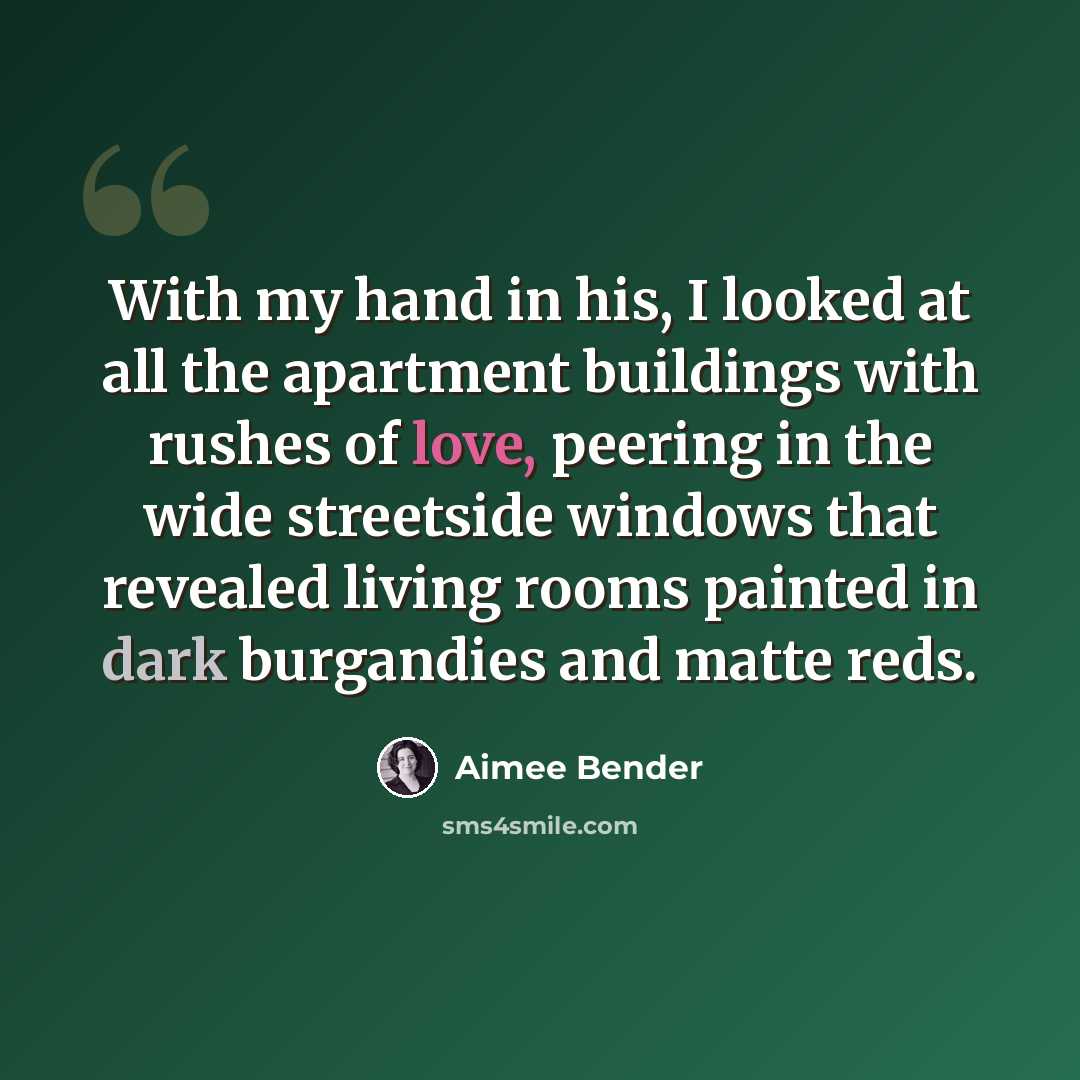 “With my hand in his, I looked at all the apartment buildings with rushes of love, peering in the wide streetside windows that revealed living rooms painted in dark burgandies and matte reds.” quote by Aimee Bender