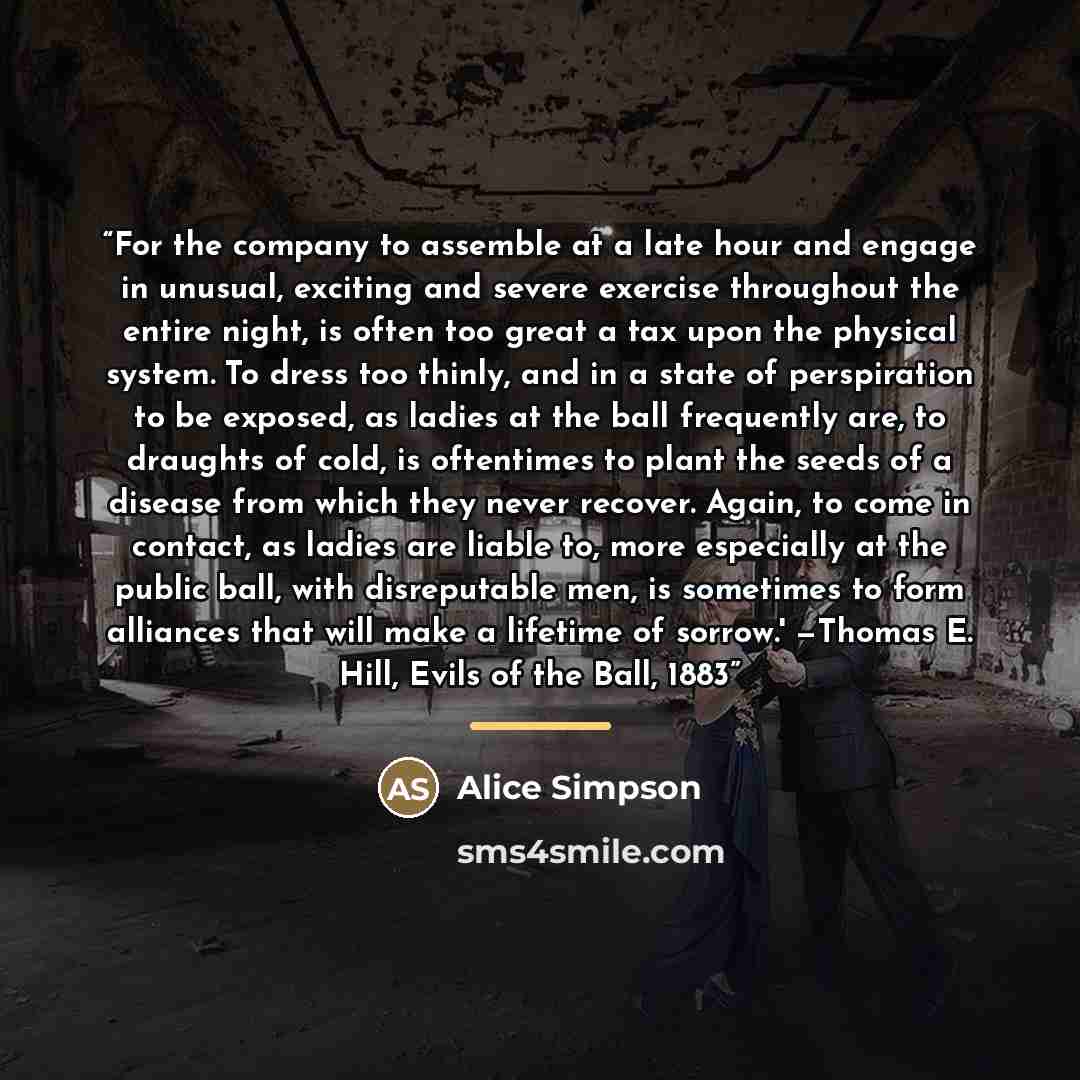 “For the company to assemble at a late hour and engage in unusual, exciting and severe exercise throughout the entire night, is often too great a tax upon the physical system. To dress too thinly, and in a state of perspiration to be exposed, as ladies at the ball frequently are, to draughts of…” quote by Alice Simpson