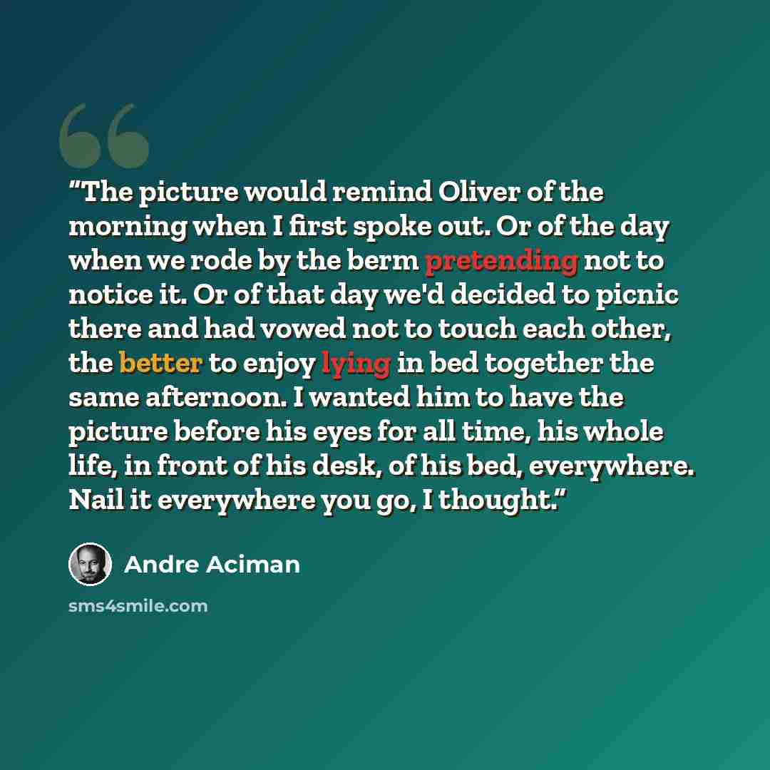 “The picture would remind Oliver of the morning when I first spoke out. Or of the day when we rode by the berm pretending not to notice it. Or of that day we'd decided to picnic there and had vowed not to touch each other, the better to enjoy lying in bed together the same afternoon. I wanted him…” quote by André Aciman