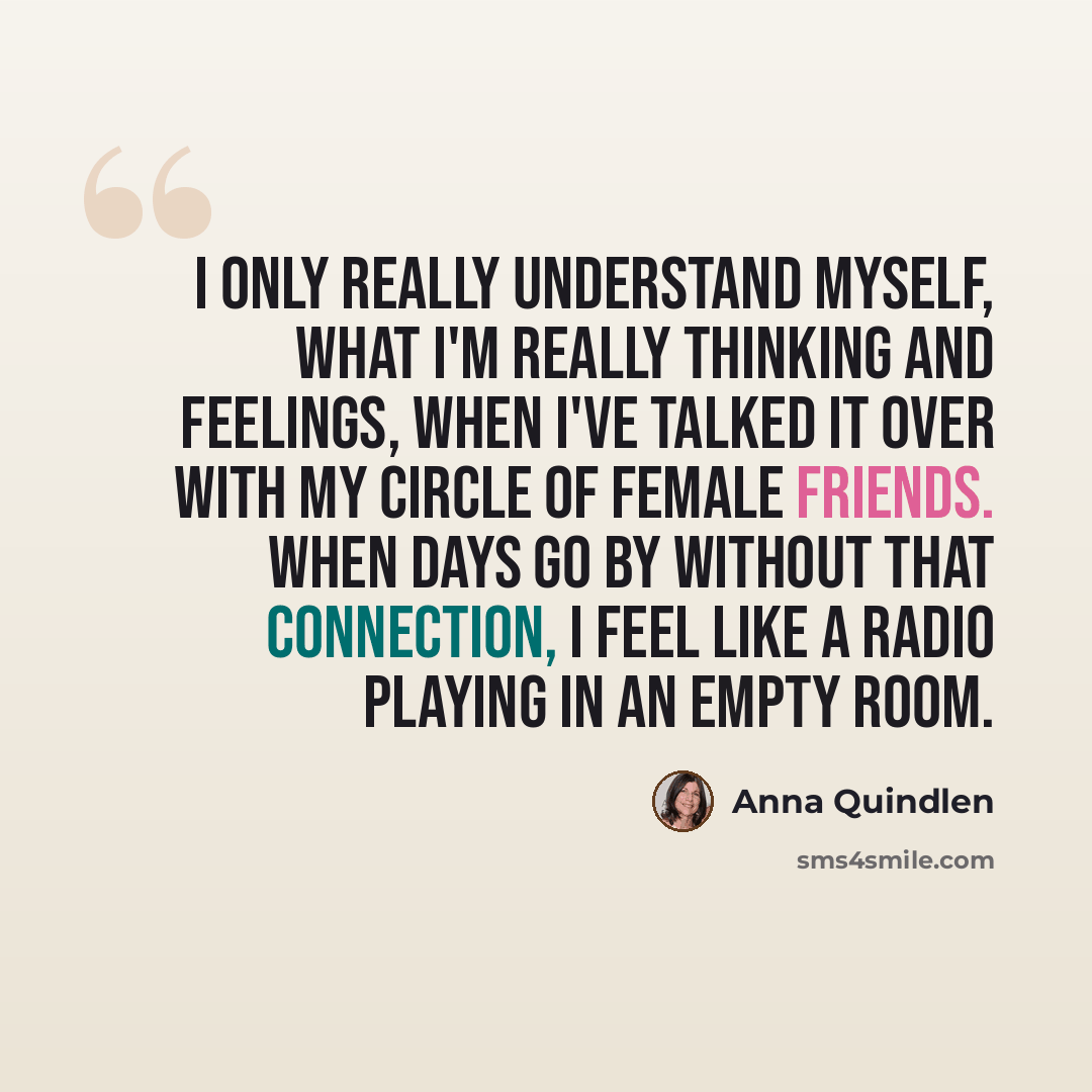 “I only really understand myself, what I'm really thinking and feelings, when I've talked it over with my circle of female friends. When days go by without that connection, I feel like a radio playing in an empty room.” quote by Anna Quindlen