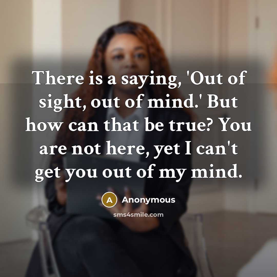 “There is a saying, 'Out of sight, out of mind.' But how can that be true? You are not here, yet I can't get you out of my mind.” quote by Anonymous