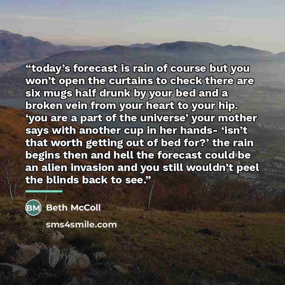 “today’s forecast is rain of course but you won’t open the curtains to check there are six mugs half drunk by your bed and a broken vein from your heart to your hip. ‘you are a part of the universe’ your mother says with another cup in her hands- ‘isn’t that worth getting out of bed for?’ the rain…” quote by Beth McColl
