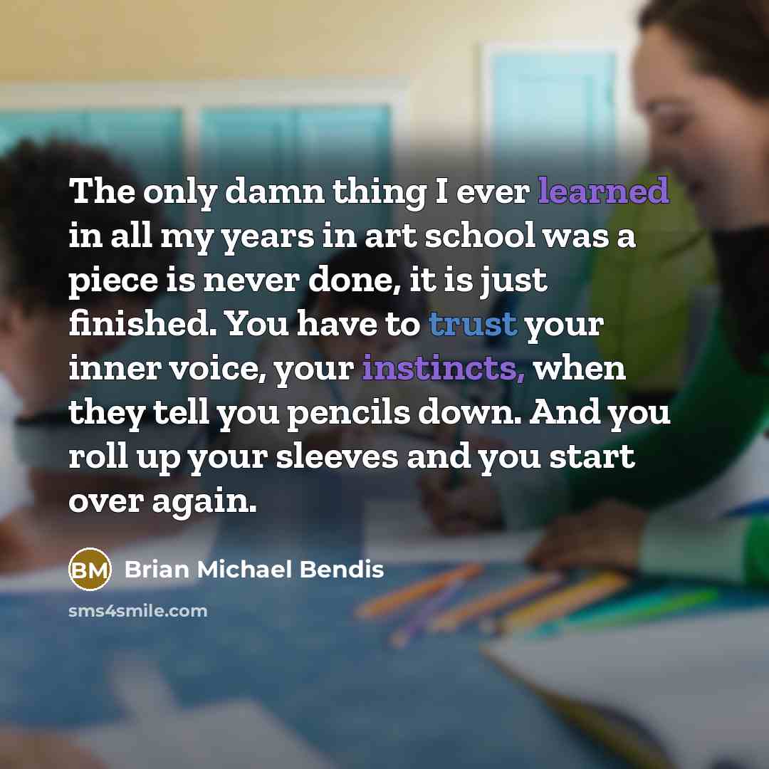 “The only damn thing I ever learned in all my years in art school was a piece is never done, it is just finished. You have to trust your inner voice, your instincts, when they tell you pencils down. And you roll up your sleeves and you start over again.” quote by Brian Michael Bendis