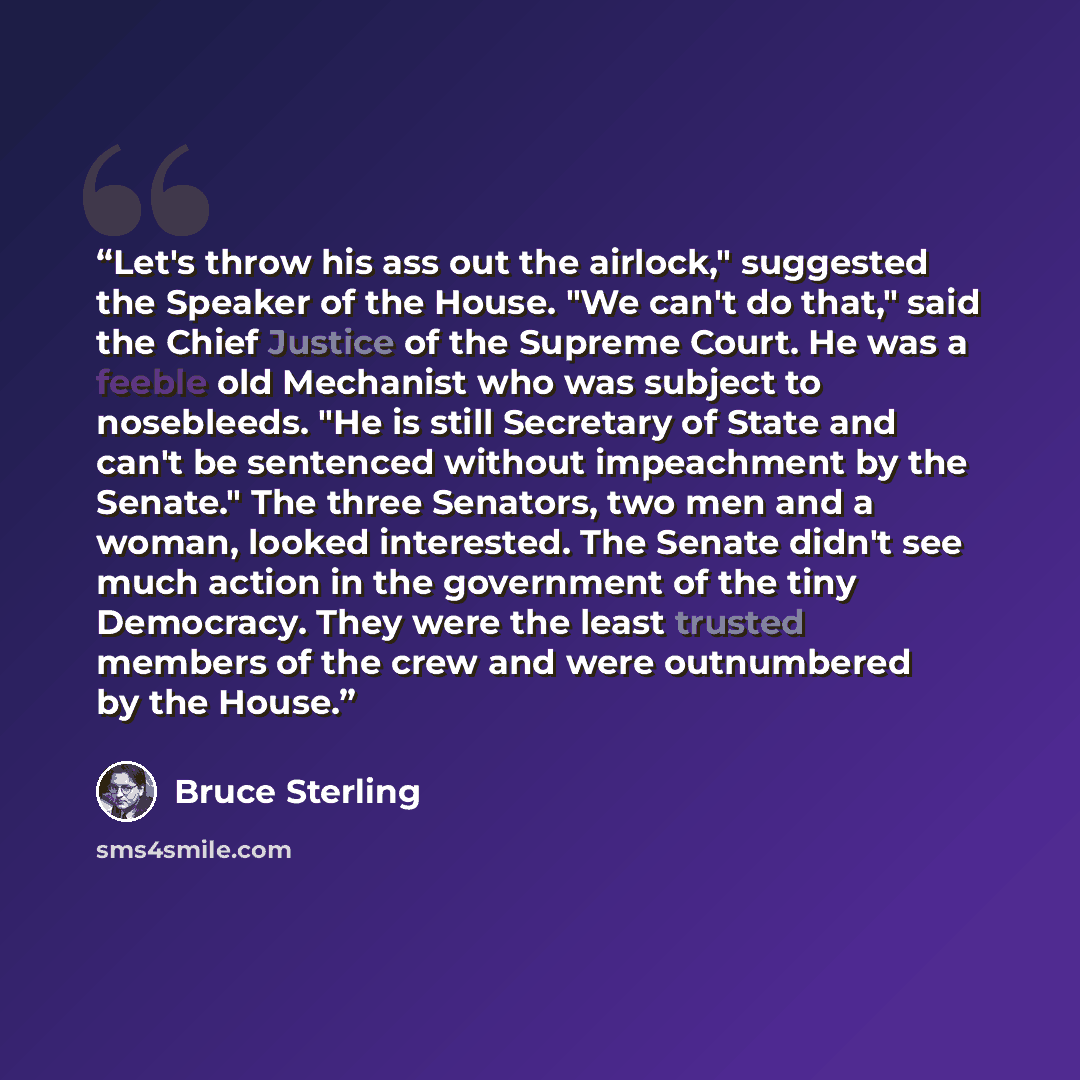 “Let's throw his ass out the airlock," suggested the Speaker of the House. "We can't do that," said the Chief Justice of the Supreme Court. He was a feeble old Mechanist who was subject to nosebleeds. "He is still Secretary of State and can't be sentenced without impeachment by the Senate." The…” quote by Bruce Sterling
